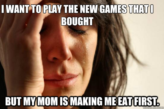 I want to play the new games that i bought  But my mom is making me eat first.  First World Problems