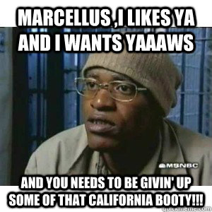 marcellus ,I likes ya and i wants yaaaws and you needs to be givin' up some of that California booty!!!  Fleece Johnson