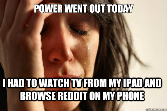 Power went out today I had to watch tv from my iPad and browse reddit on my phone  FirstWorldProblems