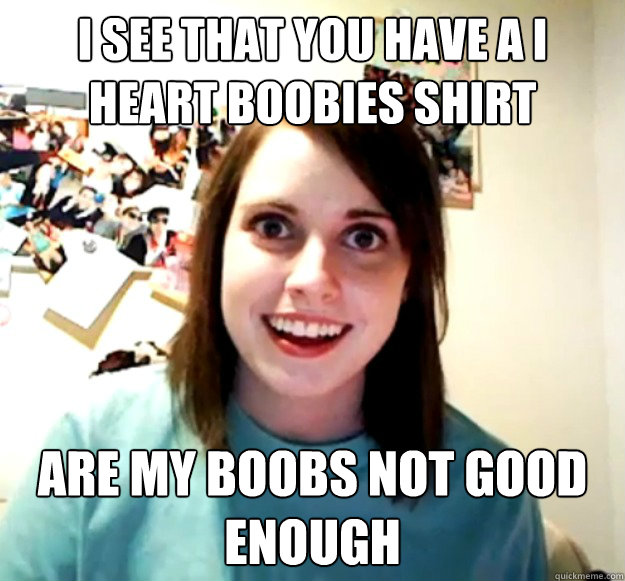 i see that you have a i heart boobies shirt are my boobs not good enough  Overly Attached Girlfriend