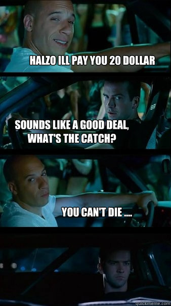 Halzo ill pay you 20 dollar  Sounds like a good deal, what's the catch? You can't die ....  Fast and Furious