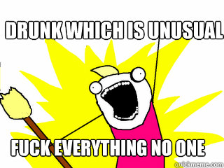 Drunk which is unusual Fuck Everything No one cares  All The Things