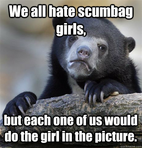 We all hate scumbag girls, but each one of us would do the girl in the picture.  - We all hate scumbag girls, but each one of us would do the girl in the picture.   Confession Bear