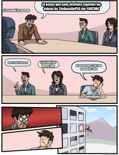 Je pense que nous devrions regarder les videos de TheBossDuPSG sur YOUTUBE tout a fait d'accord c'est une tres bonne idee Je pense que c'est une mauvaise idee Les FunnyBoysSDO c'est moi le patron  Boardroom Suggestion