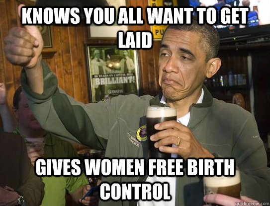 Knows you all want to get laid Gives women free birth control  Upvoting Obama