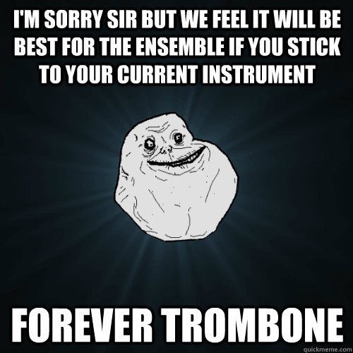 I'm sorry sir but we feel it will be best for the ensemble if you stick to your current instrument Forever trombone  Forever Alone