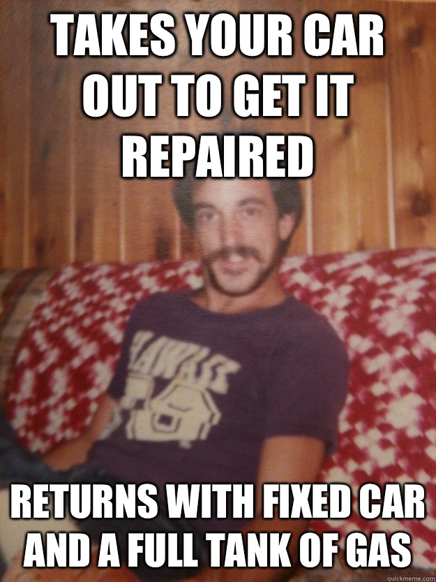 Takes your car out to get it repaired Returns with fixed car and a full tank of gas - Takes your car out to get it repaired Returns with fixed car and a full tank of gas  Good Guy Dad