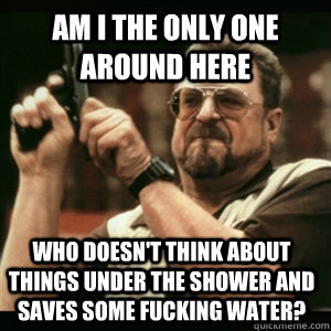 Am i the only one around here who doesn't think about things under the shower and saves some fucking water?  Am I The Only One Round Here