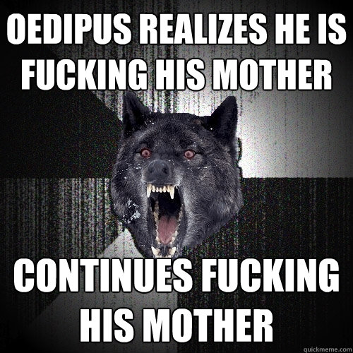Oedipus realizes he is fucking his mother continues fucking his mother  Insanity Wolf