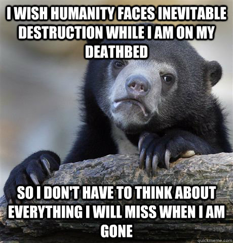 I wish humanity faces inevitable destruction while I am on my deathbed So I don't have to think about everything I will miss when I am gone  Confession Bear