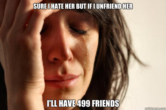 sure i hate her but if I unfriend her I'll have 499 friends  First World Problems