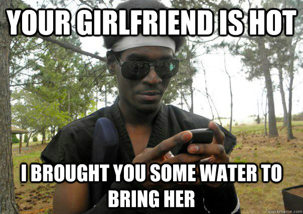 your girlfriend is hot i brought you some water to bring her  