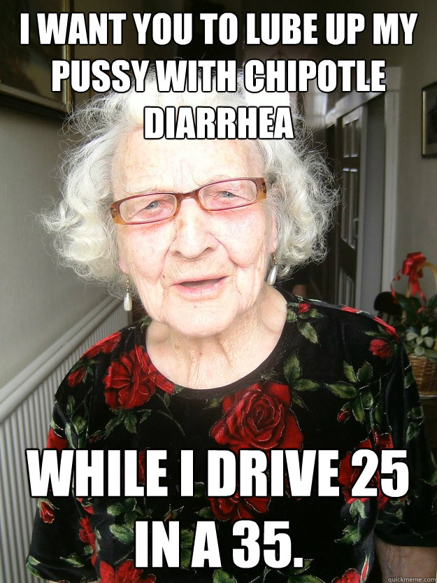 I want you to lube up my pussy with chipotle diarrhea  while I drive 25 in a 35. - I want you to lube up my pussy with chipotle diarrhea  while I drive 25 in a 35.  Slutty Grandma