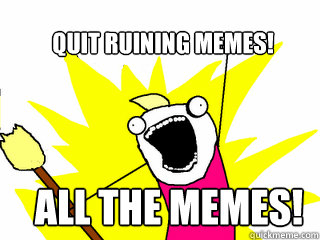 Quit ruining memes! ALL the memes!  All The Things