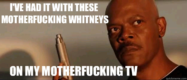 I've had it with these motherfucking Whitneys on my motherfucking TV  Snakes on a Plane Sammy Jackson