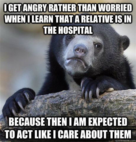 i get angry rather than worried when i learn that a relative is in the hospital because then i am expected to act like i care about them - i get angry rather than worried when i learn that a relative is in the hospital because then i am expected to act like i care about them  confessionbear