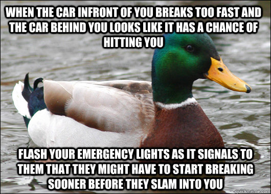 When the car infront of you breaks too fast and the car behind you looks like it has a chance of hitting you flash your emergency lights as it signals to them that they might have to start breaking sooner before they slam into you  Actual Advice Mallard