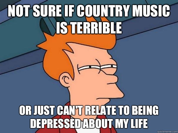 Not sure if country music is terrible Or just can't relate to being depressed about my life - Not sure if country music is terrible Or just can't relate to being depressed about my life  Futurama Fry