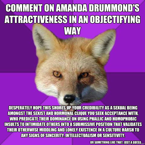 Comment on Amanda Drummond's attractiveness in an objectifying way Desperately Hope This Shores up your credibility as a sexual being amongst the sexist and hormonal clique you seek acceptance with, who predicate their dominance on using phallic and homop  Forensics Fox