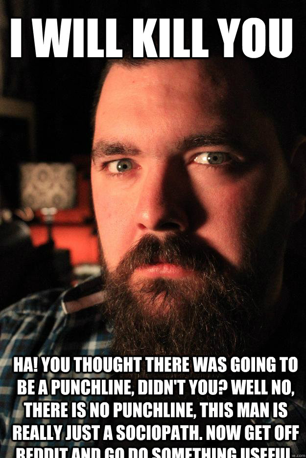 I will kill you Ha! You thought there was going to be a punchline, didn't you? Well no, there is no punchline, this man is really just a sociopath. Now get off Reddit and go do something useful. - I will kill you Ha! You thought there was going to be a punchline, didn't you? Well no, there is no punchline, this man is really just a sociopath. Now get off Reddit and go do something useful.  Dating Site Murderer