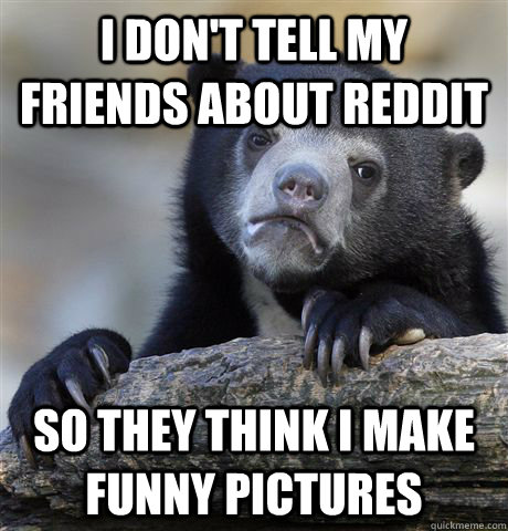 I don't tell my friends about reddit so they think i make funny pictures  Confession Bear