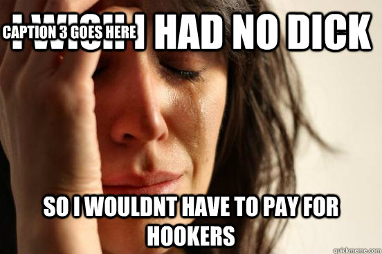 I wish i had no dick so i wouldnt have to pay for hookers Caption 3 goes here  First World Problems
