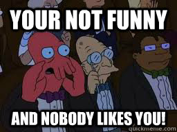 your not funny  and nobody likes you!  Zoidberg