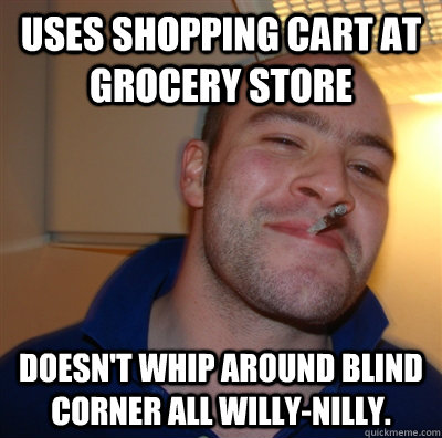 uses shopping cart at grocery store doesn't whip around blind corner all willy-nilly.  GoodGuyGreg