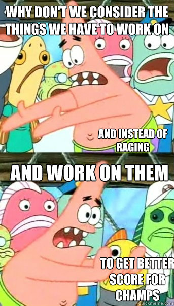 Why don't we consider the things we have to work on and work on them  And instead of raging To get better score for champs  Push it somewhere else Patrick