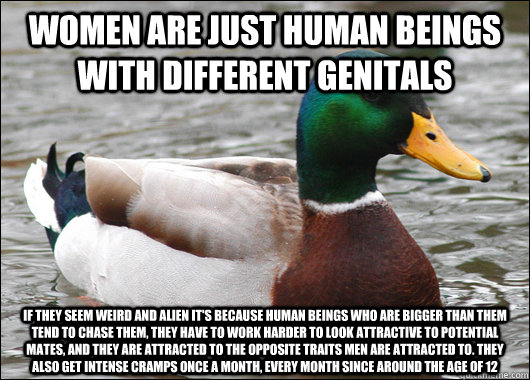 women are just human beings with different genitals if they seem weird and alien it's because human beings who are bigger than them tend to chase them, they have to work harder to look attractive to potential mates, and they are attracted to the opposite   Actual Advice Mallard