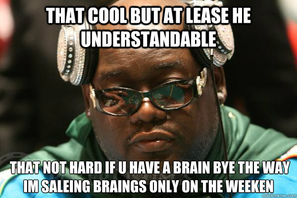 That cool but at lease he understandable  that not hard if u have a brain bye the way im saleing braings only on the weeken
  