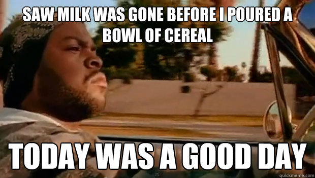 Saw milk was gone before I poured a bowl of cereal Today was a good day - Saw milk was gone before I poured a bowl of cereal Today was a good day  Misc