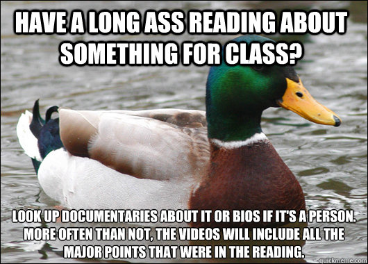 Have a long ass reading about something for class? look up documentaries about it or bios if it's a person.
More often than not, the videos will include all the major points that were in the reading.   Actual Advice Mallard