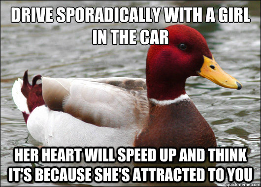 Drive sporadically with a girl in the car
 Her heart will speed up and think it's because she's attracted to you  Malicious Advice Mallard