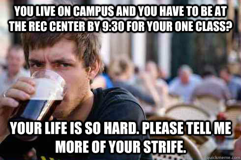 You live on campus and you have to be at the rec center by 9:30 for your one class? Your life is so hard. Please tell me more of your strife.  Lazy College Senior