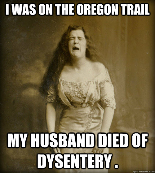 I was on the Oregon Trail  my husband died of Dysentery .  1890s Problems