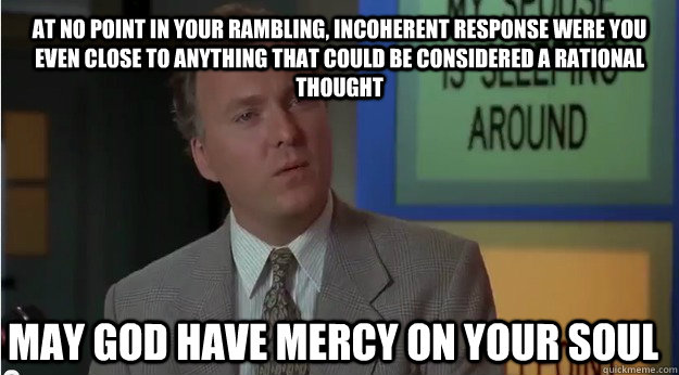 At no point in your rambling, incoherent response were you even close to anything that could be considered a rational thought may god have mercy on your soul  Billy Madison- Dumber