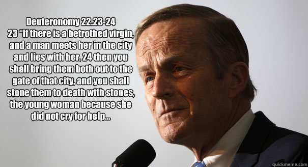 Deuteronomy 22:23-24
23 “If there is a betrothed virgin, and a man meets her in the city and lies with her, 24 then you shall bring them both out to the gate of that city, and you shall stone them to death with stones, the young woman because she di - Deuteronomy 22:23-24
23 “If there is a betrothed virgin, and a man meets her in the city and lies with her, 24 then you shall bring them both out to the gate of that city, and you shall stone them to death with stones, the young woman because she di  Todd Akin