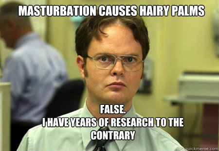 masturbation causes hairy palms FALSE.  
I have years of research to the contrary - masturbation causes hairy palms FALSE.  
I have years of research to the contrary  Schrute