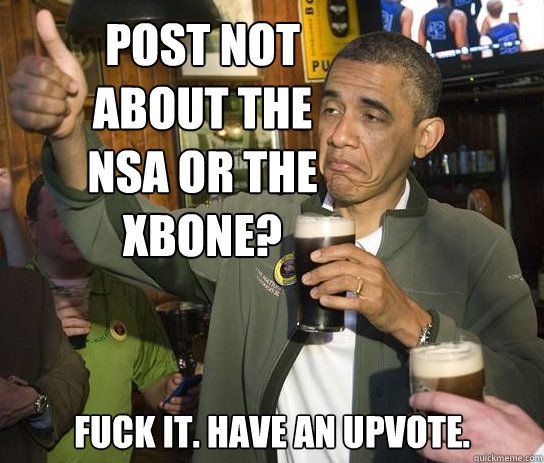 Post not about the Nsa or the xbone? Fuck it. Have an upvote.  Upvoting Obama