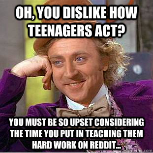Oh, you dislike how teenagers act? You must be so upset considering the time you put in teaching them hard work on reddit...  Condescending Wonka