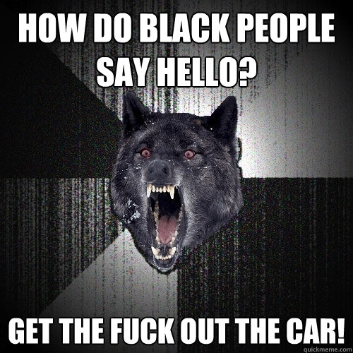 How do black people say hello? Get the fuck out the car!  Insanity Wolf