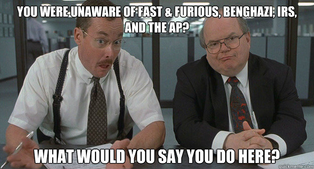 You were unaware of Fast & Furious, Benghazi, IRS, and the AP? What would you say you do here? - You were unaware of Fast & Furious, Benghazi, IRS, and the AP? What would you say you do here?  Misc