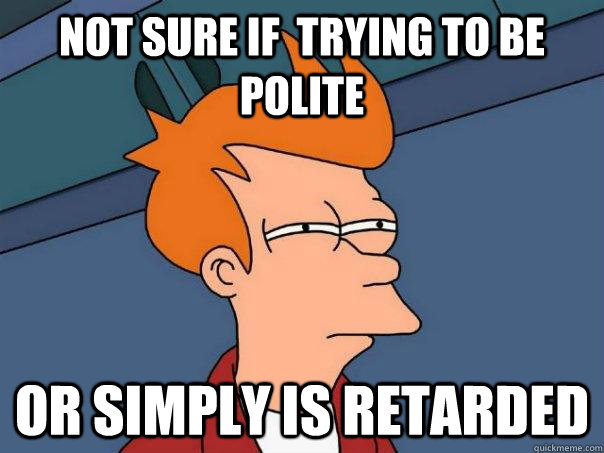 Not sure if  trying to be polite or simply is retarded  Futurama Fry