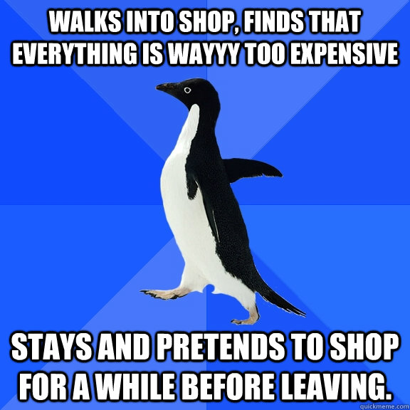 Walks into shop, finds that everything is wayyy too expensive Stays and pretends to shop for a while before leaving.   Socially Awkward Penguin