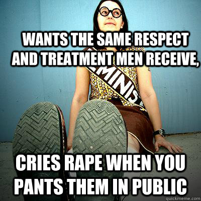 Wants the same respect and treatment men receive, Cries rape when you pants them in public  Typical Feminist