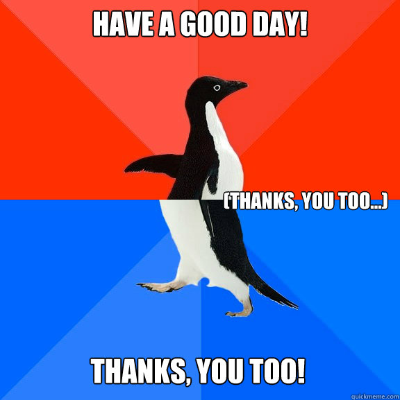 Have a good day! (thanks, you too...) Thanks, you too! - Have a good day! (thanks, you too...) Thanks, you too!  Socially Awesome Awkward Penguin