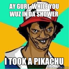 ay gurl, while you wuz in da shower I took a pikachu  DAT ASH