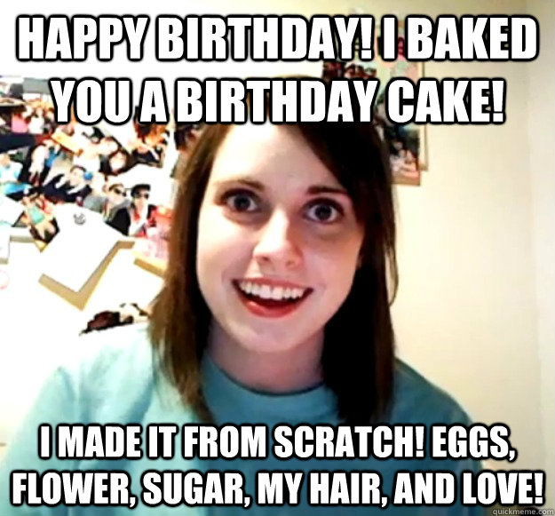 happy birthday! I Baked you a birthday cake! I made it from scratch! Eggs, flower, sugar, my hair, and love!  Overly Attached Girlfriend