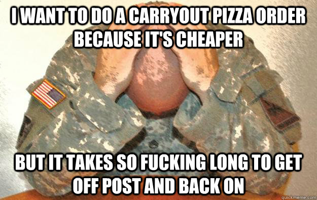 I want to do a carryout pizza order because it's cheaper but it takes so fucking long to get off post and back on  